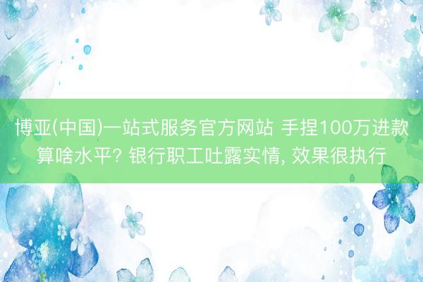 博亚(中国)一站式服务官方网站 手捏100万进款算啥水平? 银行职工吐露实情， 效果很执行