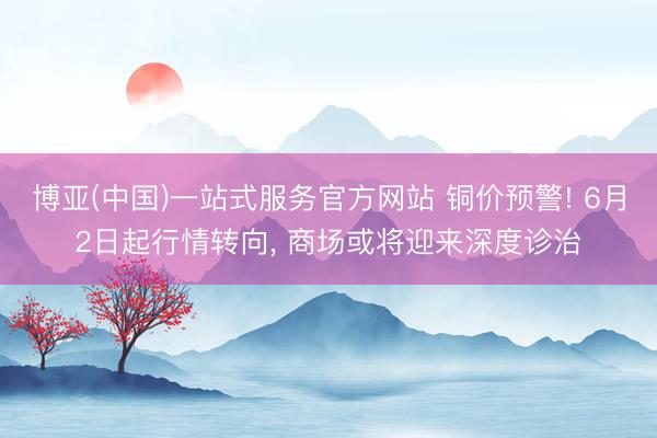 博亚(中国)一站式服务官方网站 铜价预警! 6月2日起行情转向， 商场或将迎来深度诊治
