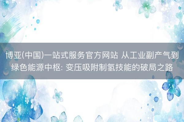 博亚(中国)一站式服务官方网站 从工业副产气到绿色能源中枢: 变压吸附制氢技能的破局之路