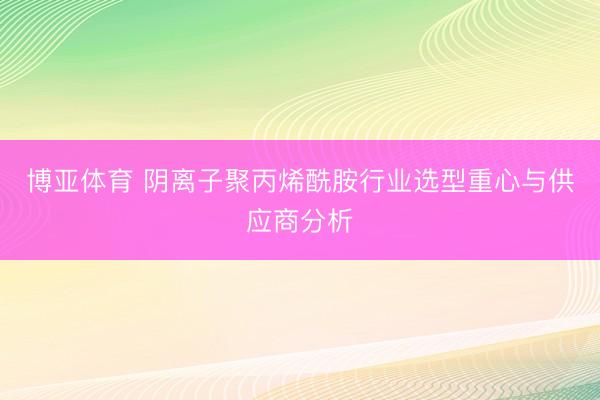 博亚体育 阴离子聚丙烯酰胺行业选型重心与供应商分析
