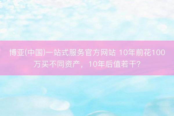 博亚(中国)一站式服务官方网站 10年前花100万买不同资产,10年后值若干?