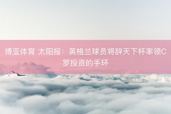 博亚体育 太阳报：英格兰球员将辞天下杯率领C罗投资的手环