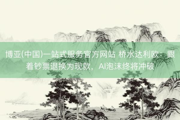 博亚(中国)一站式服务官方网站 桥水达利欧：跟着钞票退换为现款，AI泡沫终将冲破