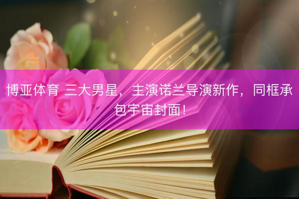 博亚体育 三大男星，主演诺兰导演新作，同框承包宇宙封面！
