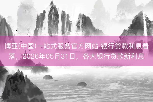 博亚(中国)一站式服务官方网站 银行贷款利息着落,2026年05月31日,各大银行贷款新利息