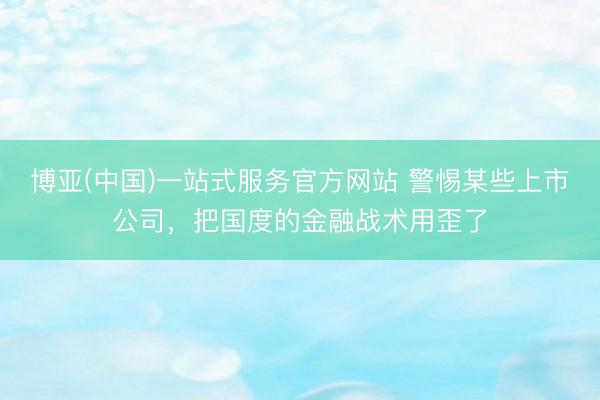 博亚(中国)一站式服务官方网站 警惕某些上市公司，把国度的金融战术用歪了