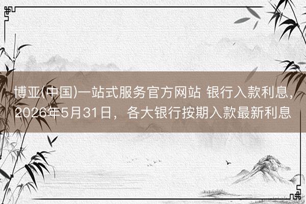 博亚(中国)一站式服务官方网站 银行入款利息，2026年5月31日，各大银行按期入款最新利息