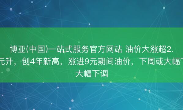 博亚(中国)一站式服务官方网站 油价大涨超2.20元升，创4年新高，涨进9元期间油价，下周或大幅下调