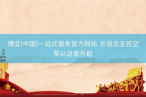 博亚(中国)一站式服务官方网站 东说念主民空军从这里升起