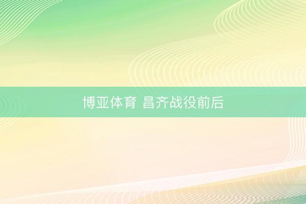 博亚体育 昌齐战役前后