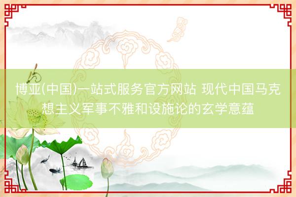 博亚(中国)一站式服务官方网站 现代中国马克想主义军事不雅和设施论的玄学意蕴