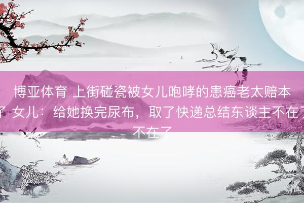 博亚体育 上街碰瓷被女儿咆哮的患癌老太赔本了 女儿:给她换完尿布,取了快递总结东谈主不在了