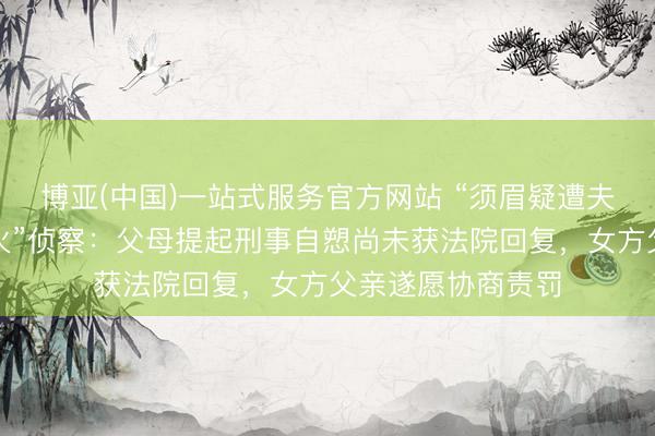 博亚(中国)一站式服务官方网站 “须眉疑遭夫人家暴跳楼身一火”侦察：父母提起刑事自愬尚未获法院回复，女方父亲遂愿协商责罚