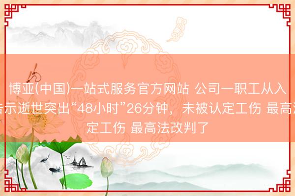 博亚(中国)一站式服务官方网站 公司一职工从入院到被告示逝世突出“48小时”26分钟，未被认定工伤 最高法改判了