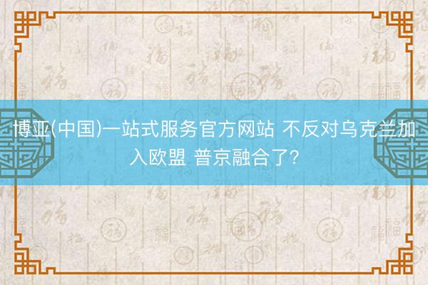 博亚(中国)一站式服务官方网站 不反对乌克兰加入欧盟 普京融合了？