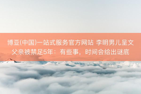 博亚(中国)一站式服务官方网站 李明男儿呈文父亲被禁足5年：