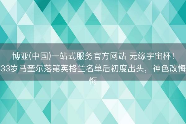 博亚(中国)一站式服务官方网站 无缘宇宙杯！33岁马奎尔落第