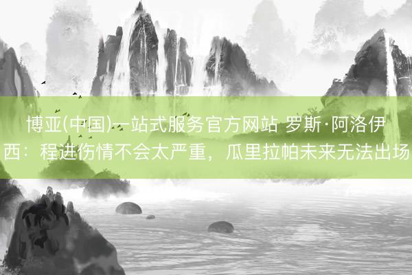 博亚(中国)一站式服务官方网站 罗斯·阿洛伊西：程进伤情不会太严重，瓜里拉帕未来无法出场