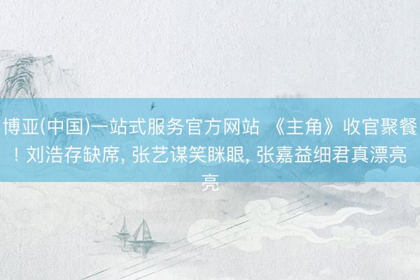 博亚(中国)一站式服务官方网站 《主角》收官聚餐! 刘浩存缺席， 张艺谋笑眯眼， 张嘉益细君真漂亮