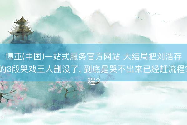 博亚(中国)一站式服务官方网站 大结局把刘浩存的3段哭戏王人删没了， 到底是哭不出来已经赶流程?