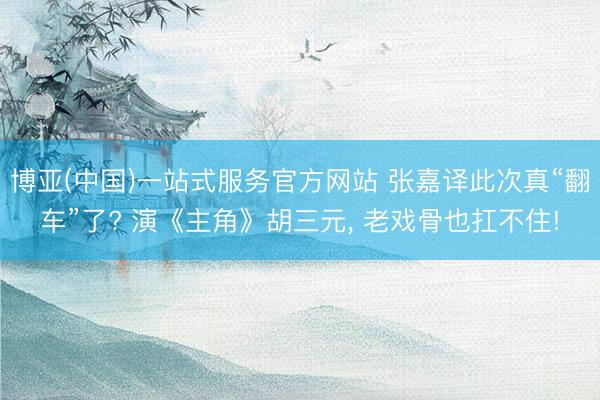 博亚(中国)一站式服务官方网站 张嘉译此次真“翻车”了? 演《主角》胡三元， 老戏骨也扛不住!