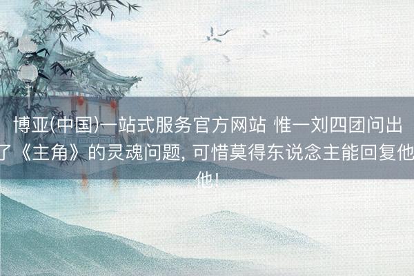 博亚(中国)一站式服务官方网站 惟一刘四团问出了《主角》的灵魂问题， 可惜莫得东说念主能回复他!