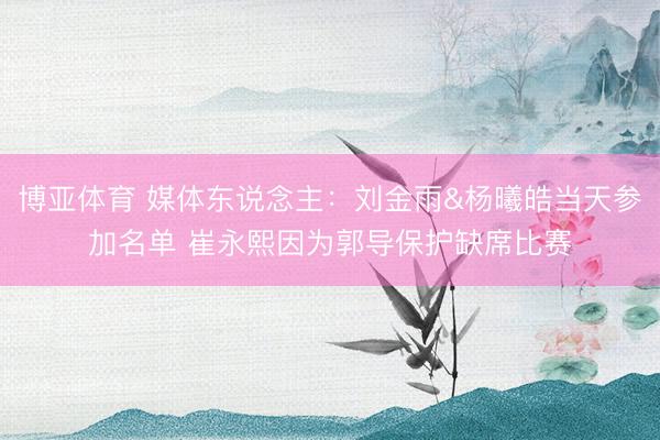 博亚体育 媒体东说念主：刘金雨&杨曦皓当天参加名单 崔永熙因为郭导保护缺席比赛