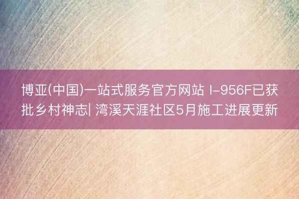 博亚(中国)一站式服务官方网站 I-956F已获批乡村神志| 湾溪天涯社区5月施工进展更新
