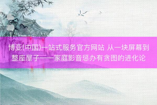 博亚(中国)一站式服务官方网站 从一块屏幕到整座屋子——家庭影音惩办有贪图的进化论