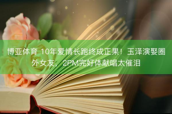博亚体育 10年爱情长跑终成正果！玉泽演娶圈外女友，2PM完好体献唱太催泪