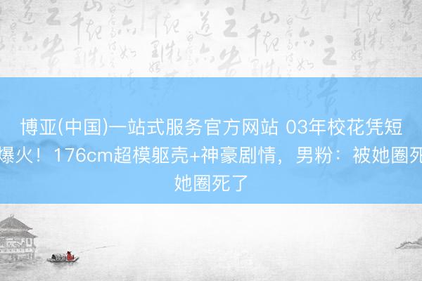 博亚(中国)一站式服务官方网站 03年校花凭短剧爆火!176cm超模躯壳+神豪剧情,男粉:被她圈死了