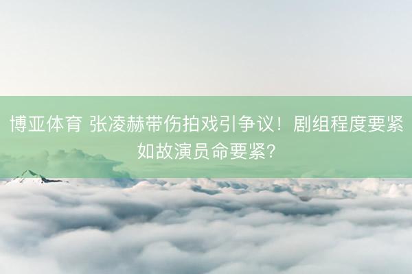 博亚体育 张凌赫带伤拍戏引争议!剧组程度要紧如故演员命要紧?