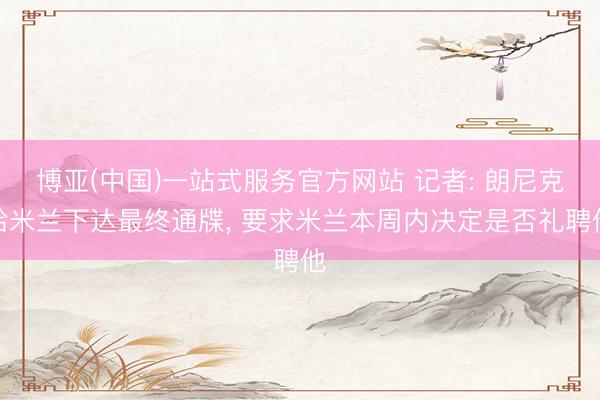 博亚(中国)一站式服务官方网站 记者: 朗尼克给米兰下达最终通牒， 要求米兰本周内决定是否礼聘他