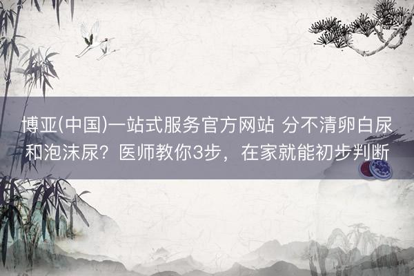 博亚(中国)一站式服务官方网站 分不清卵白尿和泡沫尿？医师教你3步，在家就能初步判断