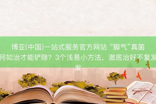 博亚(中国)一站式服务官方网站 “脚气”真菌何如治才能铲除？3个浅易小方法，澈底治好不复发