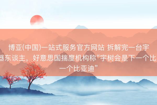 博亚(中国)一站式服务官方网站 拆解完一台宇树机器东谈主，好意思国揣度机构称“宇树会是下一个比亚迪”