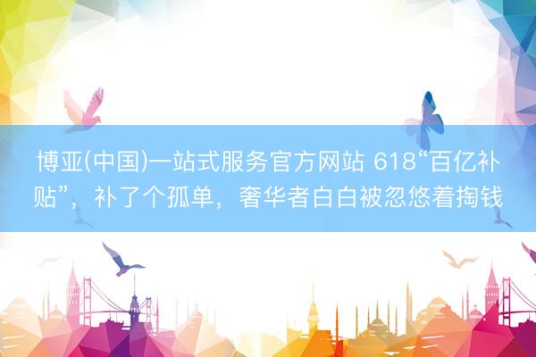 博亚(中国)一站式服务官方网站 618“百亿补贴”，补了个孤单，奢华者白白被忽悠着掏钱