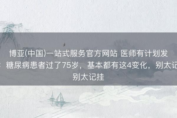 博亚(中国)一站式服务官方网站 医师有计划发现：糖尿病患者过了75岁，基本都有这4变化，别太记挂