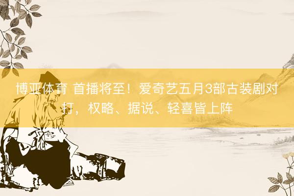 博亚体育 首播将至！爱奇艺五月3部古装剧对打，权略、据说、轻喜皆上阵