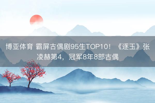 博亚体育 霸屏古偶剧95生TOP10！《逐玉》张凌赫第4，冠军8年8部古偶