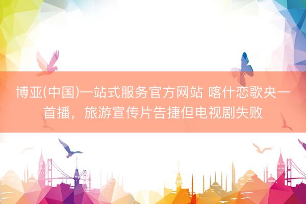 博亚(中国)一站式服务官方网站 喀什恋歌央一首播，旅游宣传片告捷但电视剧失败