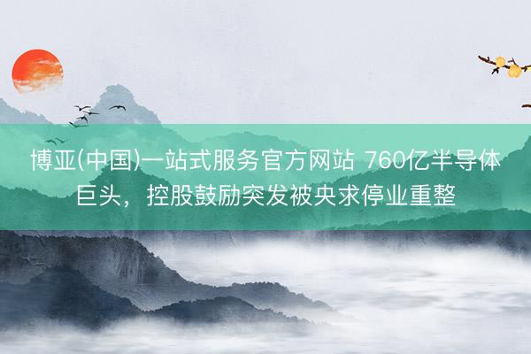 博亚(中国)一站式服务官方网站 760亿半导体巨头，控股鼓励突发被央求停业重整
