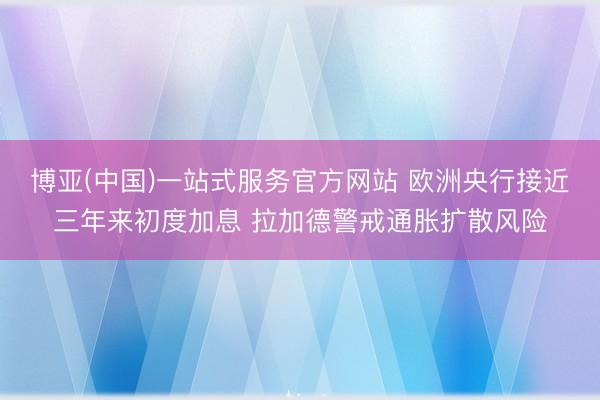 博亚(中国)一站式服务官方网站 欧洲央行接近三年来初度加息 拉加德警戒通胀扩散风险