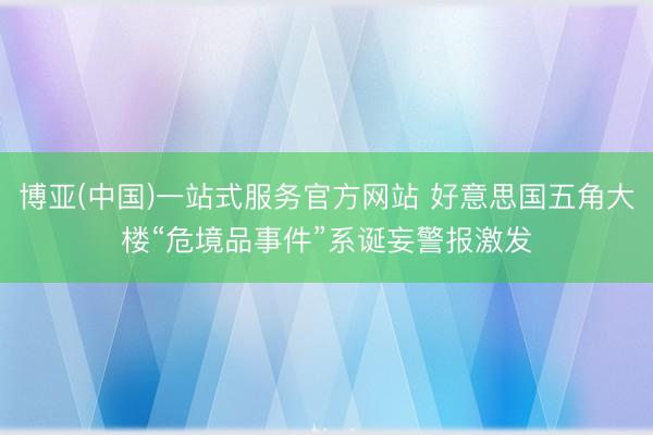 博亚(中国)一站式服务官方网站 好意思国五角大楼“危境品事件”系诞妄警报激发