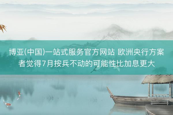 博亚(中国)一站式服务官方网站 欧洲央行方案者觉得7月按兵不动的可能性比加息更大