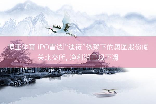 博亚体育 IPO雷达|“迪链”依赖下的奥图股份闯关北交所， 净利润已现下滑