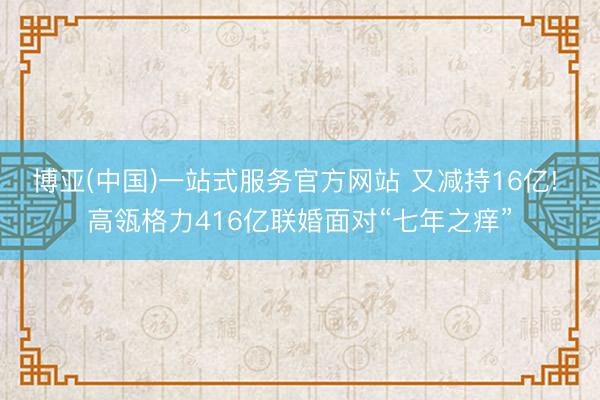 博亚(中国)一站式服务官方网站 又减持16亿! 高瓴格力416亿联婚面对“七年之痒”