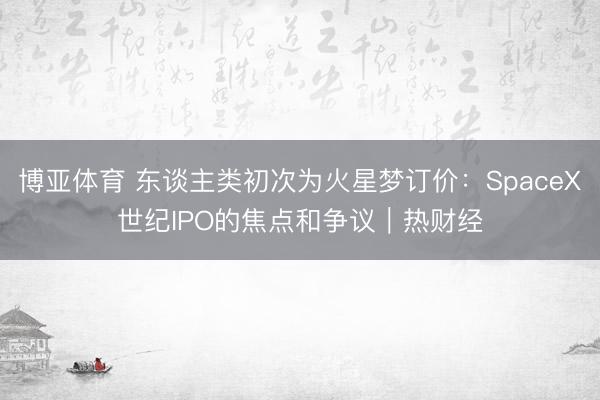 博亚体育 东谈主类初次为火星梦订价：SpaceX世纪IPO的焦点和争议｜热财经