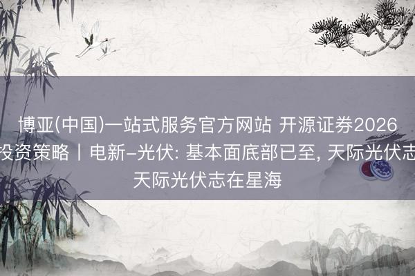 博亚(中国)一站式服务官方网站 开源证券2026年中期投资策略丨电新-光伏: 基本面底部已至， 天际光伏志在星海