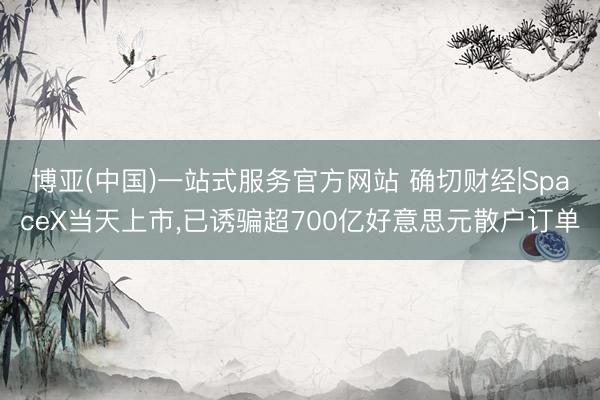 博亚(中国)一站式服务官方网站 确切财经|SpaceX当天上市，已诱骗超700亿好意思元散户订单